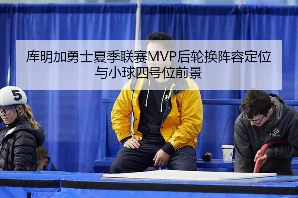 库明加勇士夏季联赛MVP后轮换阵容定位与小球四号位前景